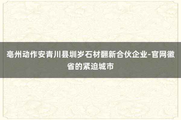 亳州动作安青川县圳岁石材翻新合伙企业-官网徽省的紧迫城市