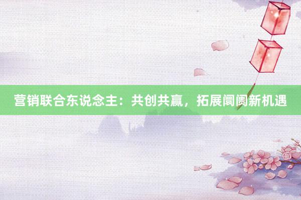 营销联合东说念主：共创共赢，拓展阛阓新机遇